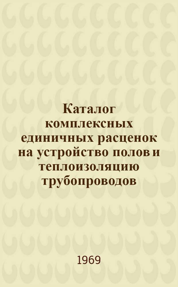 Каталог комплексных единичных расценок на устройство полов и теплоизоляцию трубопроводов : КЕР-1 : В ценах, введ. с 1/I 1969 г
