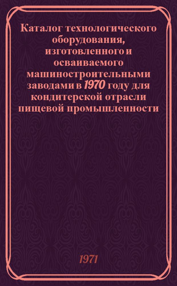Каталог технологического оборудования, изготовленного и осваиваемого машиностроительными заводами в 1970 году для кондитерской отрасли пищевой промышленности