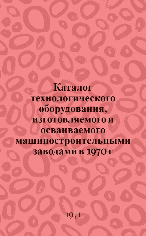 Каталог технологического оборудования, изготовляемого и осваиваемого машиностроительными заводами в 1970 г. для предприятий консервной, овощесушильной и пищеконцентратной отраслей пищевой промышленности