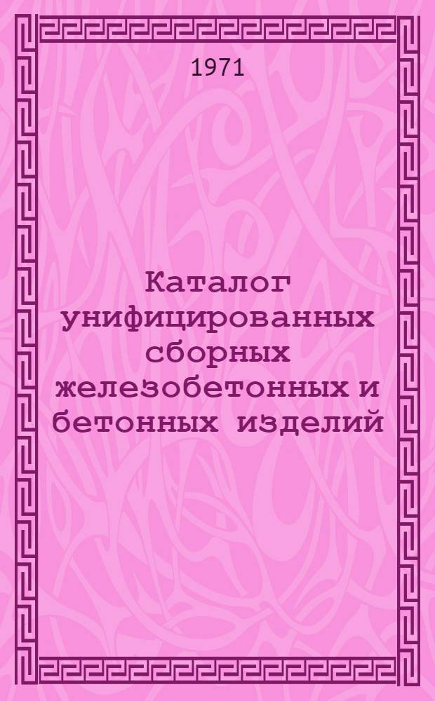 Каталог унифицированных сборных железобетонных и бетонных изделий : Номенклатура : Утв. 16/XI 1971 г