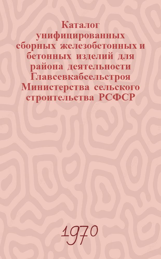 Каталог унифицированных сборных железобетонных и бетонных изделий для района деятельности Главсевкабсельстроя Министерства сельского строительства РСФСР : Утв. 3/XII 1969 г