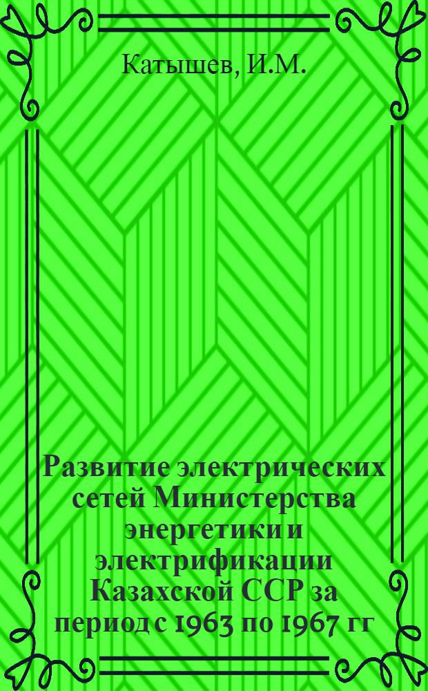 Развитие электрических сетей Министерства энергетики и электрификации Казахской ССР за период с 1963 по 1967 гг. : Технико-экон. обзор