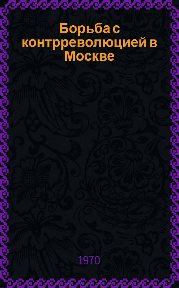 Борьба с контрреволюцией в Москве (октябрь 1917 - июль 1918 гг.) : Автореф. дис. на соискание учен. степени канд. ист. наук