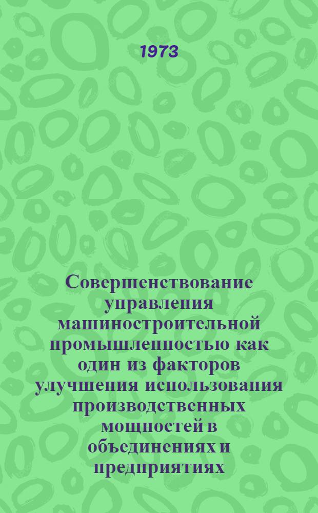 Совершенствование управления машиностроительной промышленностью как один из факторов улучшения использования производственных мощностей в объединениях и предприятиях : Тезисы докл