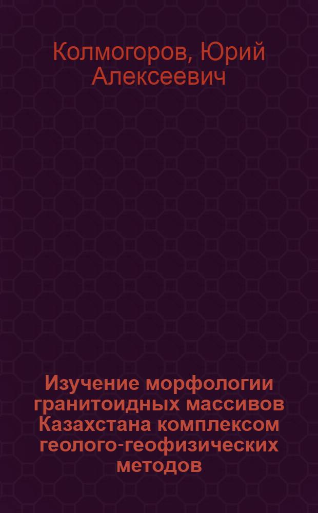 Изучение морфологии гранитоидных массивов Казахстана комплексом геолого-геофизических методов