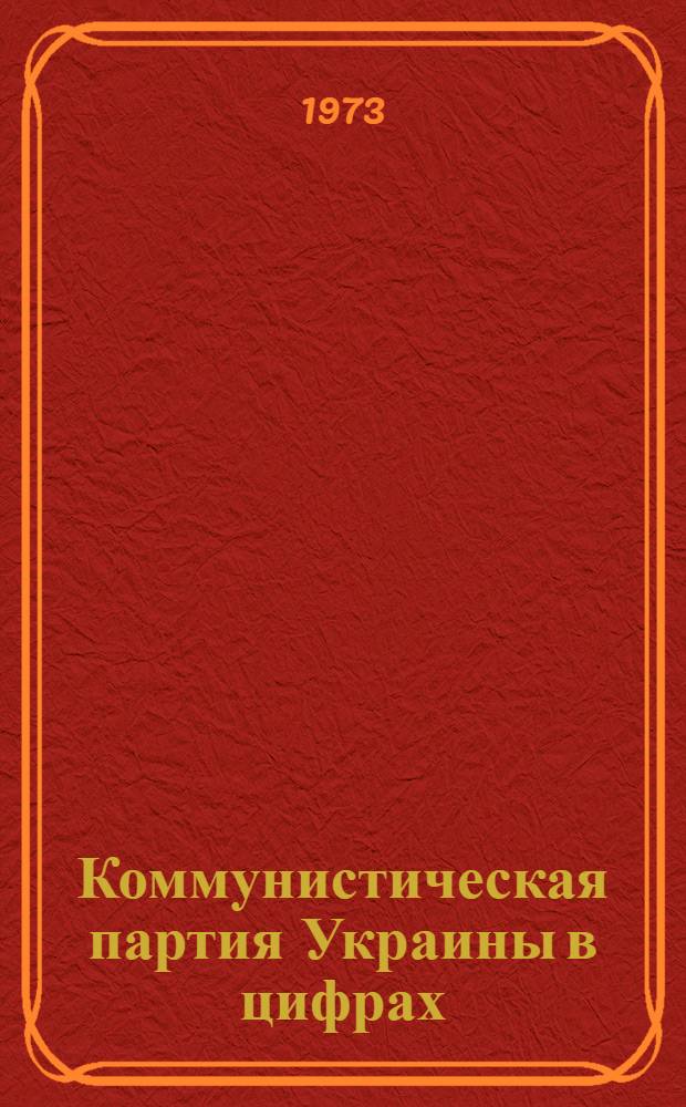 Коммунистическая партия Украины в цифрах : Стат. материалы о составе Компартии Украины по состоянию на 1 янв. 1973 г