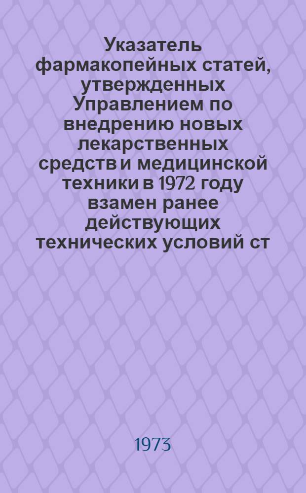 Указатель фармакопейных статей, утвержденных Управлением по внедрению новых лекарственных средств и медицинской техники в 1972 году взамен ранее действующих технических условий ст. ГФ VIII и IX изд. и утвержденных до 1966 года