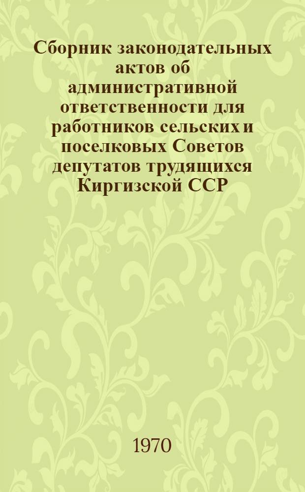 Сборник законодательных актов об административной ответственности для работников сельских и поселковых Советов депутатов трудящихся Киргизской ССР : (С изм. и доп., внесенными на 16 марта 1970 г.)