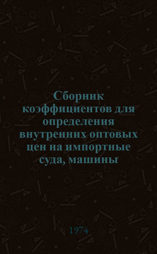 Сборник коэффициентов для определения внутренних оптовых цен на импортные суда, машины, оборудование, приборы, инструмент и запасные части : Утв. 30/X 1974 г. : Вводится в действие с 1 янв. 1975 г