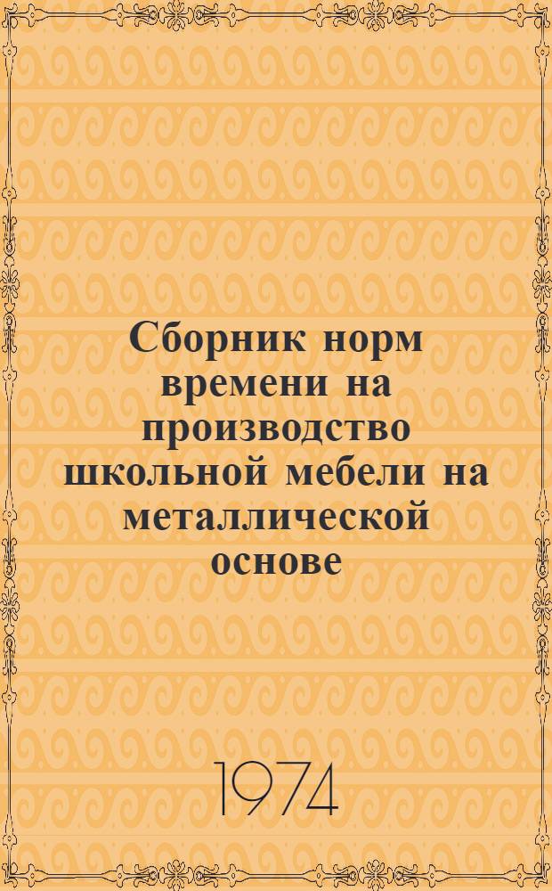 Сборник норм времени на производство школьной мебели на металлической основе : Утв. 28/XII 1973 г.