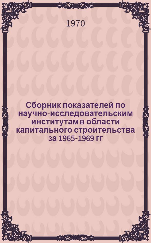 Сборник показателей по научно-исследовательским институтам в области капитального строительства за 1965-1969 гг.