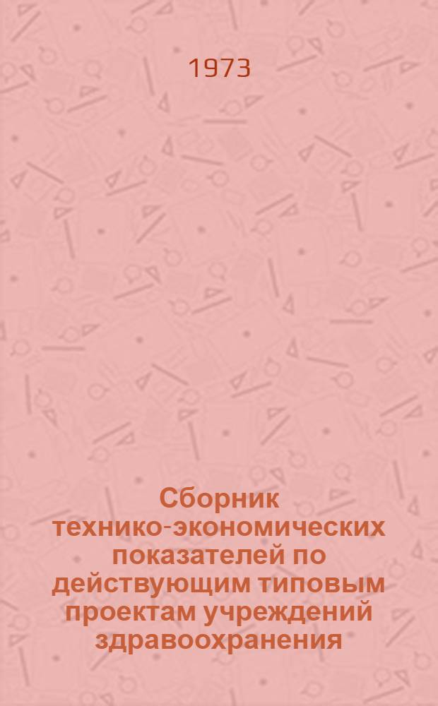 Сборник технико-экономических показателей по действующим типовым проектам учреждений здравоохранения : По состоянию на 30 июня 1973 г