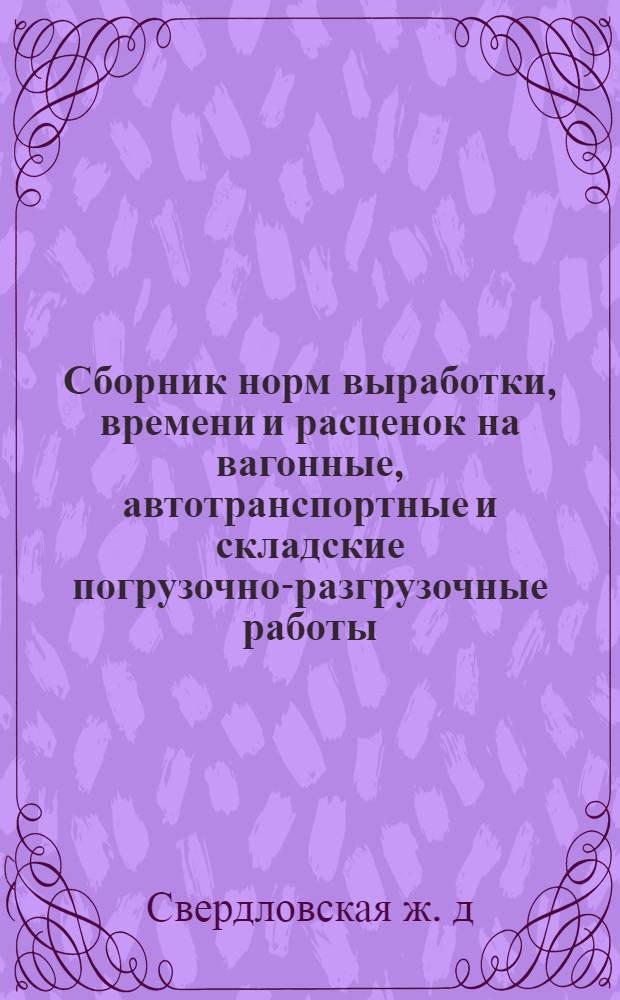 Сборник норм выработки, времени и расценок на вагонные, автотранспортные и складские погрузочно-разгрузочные работы, составленные на основе ЕНВ с учетом организации труда и производственных условий Свердловской железной дороги : Утв. 17/VI 1970 г