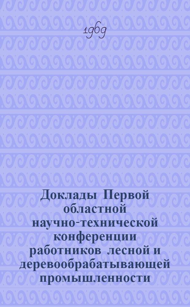 Доклады Первой областной научно-технической конференции работников лесной и деревообрабатывающей промышленности. [24-25 октября 1967 г.]