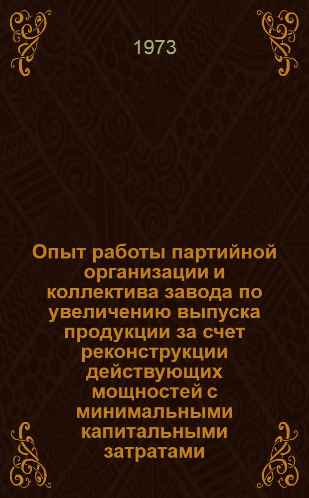 Опыт работы партийной организации и коллектива завода по увеличению выпуска продукции за счет реконструкции действующих мощностей с минимальными капитальными затратами : В помощь докладчикам и пропагандистам