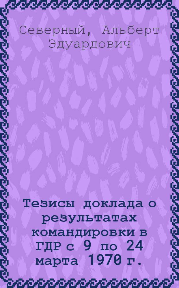 Тезисы доклада о результатах командировки в ГДР с 9 по 24 марта 1970 г. : (Для секции Учен. совета, которая состоится 27 мая 1970 г.)