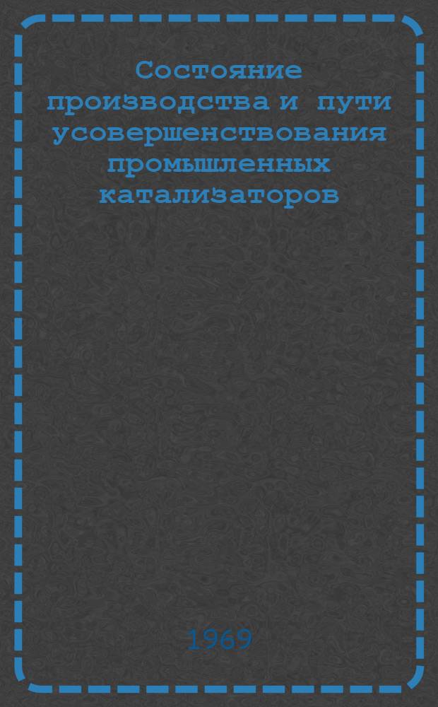 Состояние производства и пути усовершенствования промышленных катализаторов : Доклады на сессии Совета по проблеме "Катализ и его пром. использование", в Киеве, 10-16 ноября 1966 г. Ч. 1