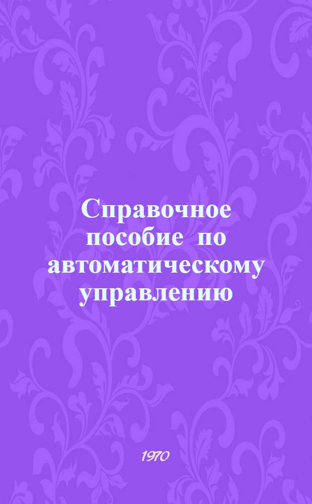 Справочное пособие по автоматическому управлению : Ч. 1-. Ч. 1 : Терминология, динамика стационарных линейных систем регулирования и элементы системы управления и элементы системы управления