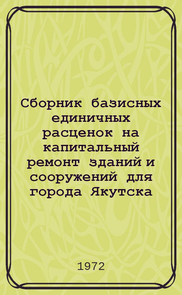 Сборник базисных единичных расценок на капитальный ремонт зданий и сооружений для города Якутска : Утв. Советом Министров Якут. АССР и введ. в действие с 1 июля 1972 г. Т. 1