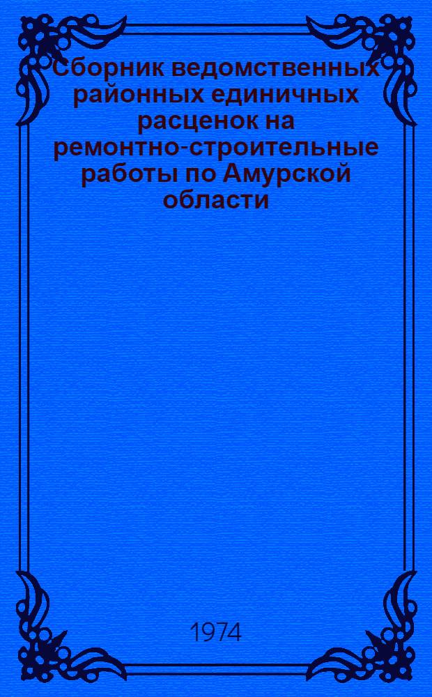 Сборник ведомственных районных единичных расценок на ремонтно-строительные работы по Амурской области : Утв. Амур. облисполкомом 11/XII 1973 г. с внедрением в действие с 1/1 1974 г.