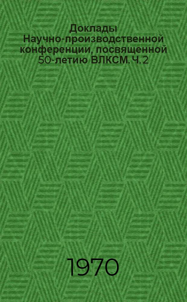 Доклады Научно-производственной конференции, посвященной 50-летию ВЛКСМ. Ч. 2