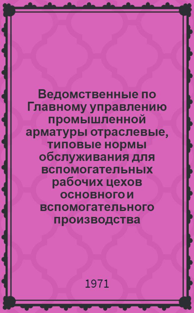 Ведомственные по Главному управлению промышленной арматуры отраслевые, типовые нормы обслуживания для вспомогательных рабочих цехов основного и вспомогательного производства (ВОТНО) : Сборник из 5 вып. Вып. 1-. Вып. 1