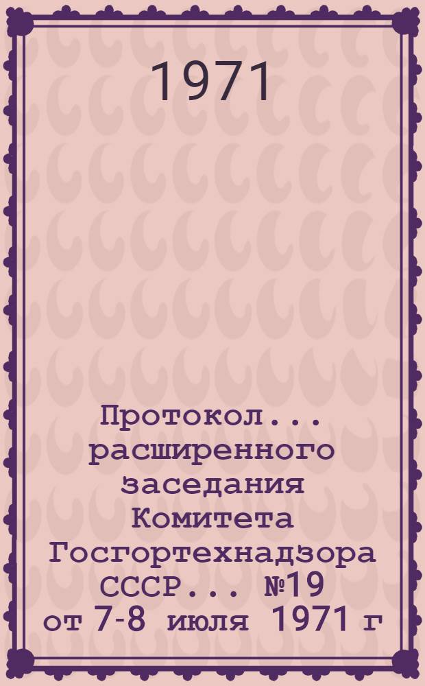 Протокол... расширенного заседания Комитета Госгортехнадзора СССР... ... № 19 от 7-8 июля 1971 г.