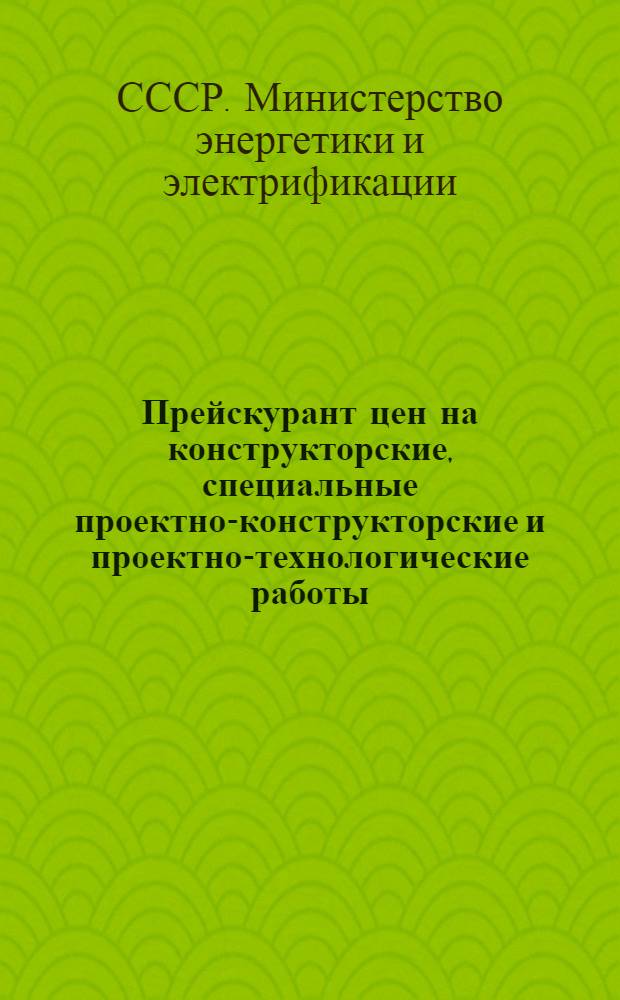 Прейскурант цен на конструкторские, специальные проектно-конструкторские и проектно-технологические работы, выполняемые организациями и предприятиями Министерства энергетики и электрификации СССР : Ч. 1-
