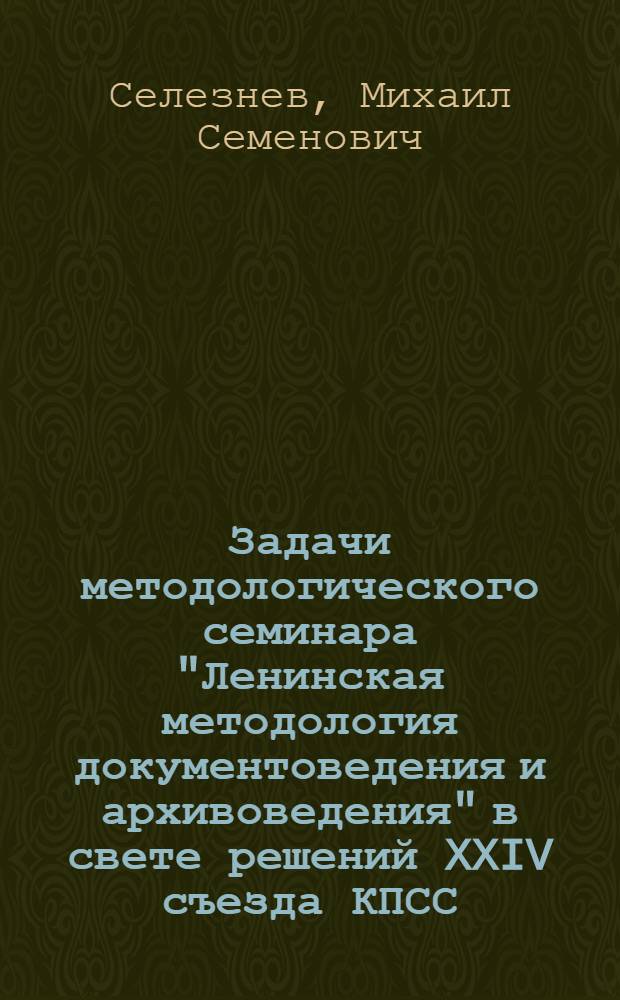 Задачи методологического семинара "Ленинская методология документоведения и архивоведения" в свете решений XXIV съезда КПСС : Докл. на семинаре 6 окт. 1971 г
