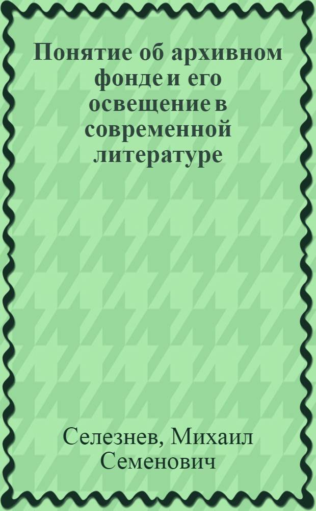 Понятие об архивном фонде и его освещение в современной литературе : Доклад на науч. конференции по теме "Актуальные проблемы соврем. архивоведения, документоведения и организации делопроизводства" 27 мая 1971 г
