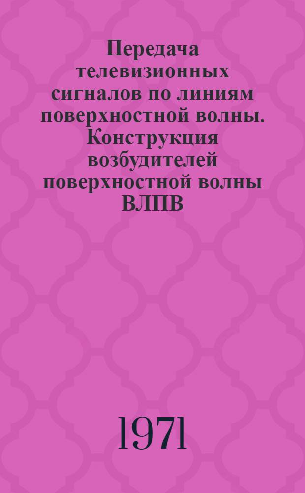 Передача телевизионных сигналов по линиям поверхностной волны. Конструкция возбудителей поверхностной волны ВЛПВ : Доклад на Всесоюз. семинаре по ретрансляции телевизионных программ в горных условиях. г. Тбилиси, 19-23 апр. 1971 г