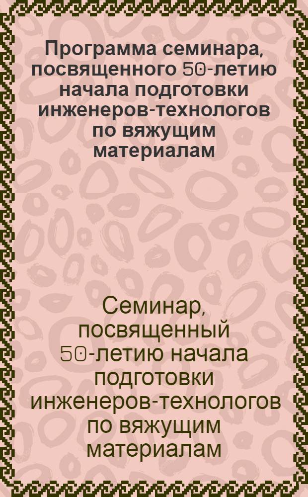 Программа семинара, посвященного 50-летию начала подготовки инженеров-технологов по вяжущим материалам : (Краткое содерж. докладов)