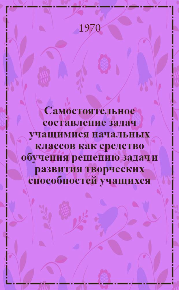 Самостоятельное составление задач учащимися начальных классов как средство обучения решению задач и развития творческих способностей учащихся : Автореф. дис. на соискание учен. степени канд. пед. наук : (13731)