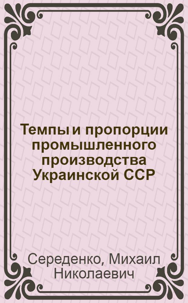Темпы и пропорции промышленного производства Украинской ССР : (Информация о результатах исследования)