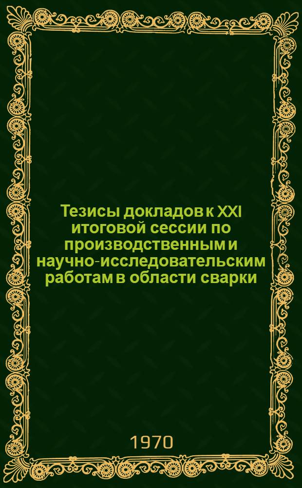 Тезисы докладов к XXI итоговой сессии по производственным и научно-исследовательским работам в области сварки, выполненным в 1969 году. 11-13 мая 1970 г.