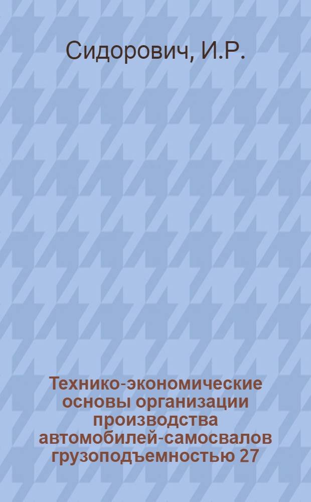 Технико-экономические основы организации производства автомобилей-самосвалов грузоподъемностью 27.40 и более тонн и одноосных тягачей на Белорусском автомобильном заводе : Доклад о работе, представл. к защите учен. степени канд. техн. наук