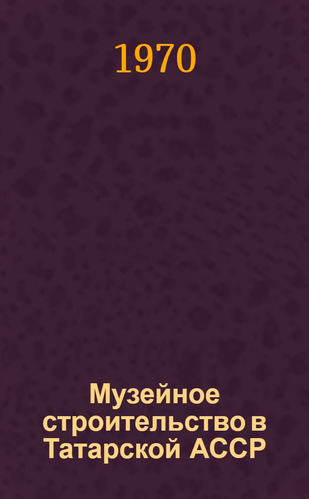 Музейное строительство в Татарской АССР (1917-1967) : Автореф. дис. на соискание учен. степени канд. ист. наук : (07.571)