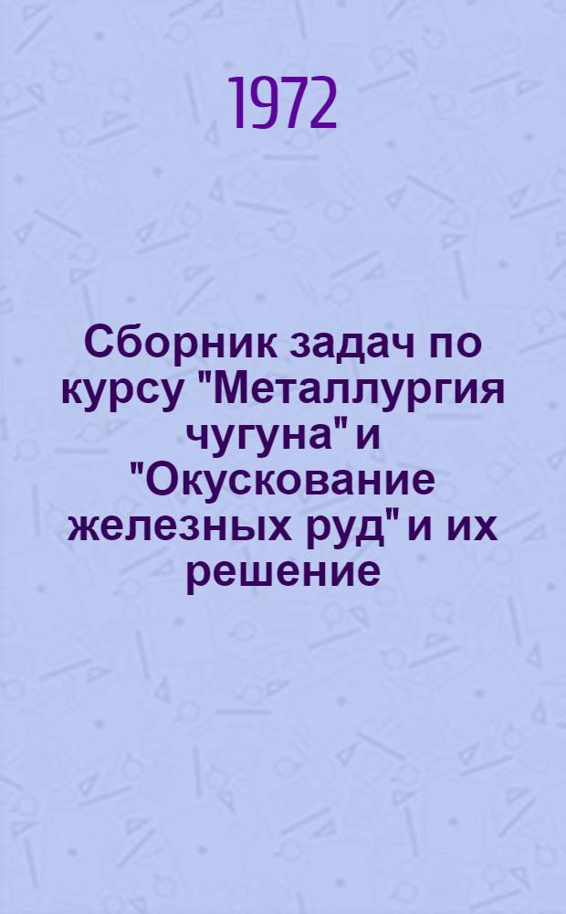 Сборник задач по курсу "Металлургия чугуна" и "Окускование железных руд" и их решение : (Учеб. пособие для студентов и слушателей курсов ИТР)