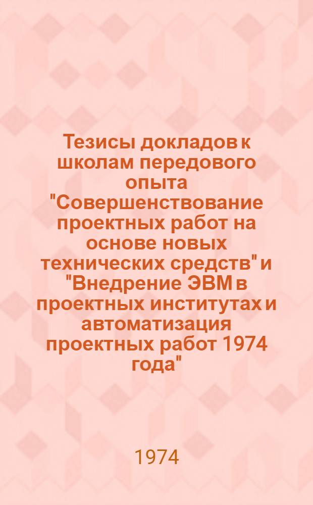 Тезисы докладов к школам передового опыта "Совершенствование проектных работ на основе новых технических средств" и "Внедрение ЭВМ в проектных институтах и автоматизация проектных работ 1974 года"