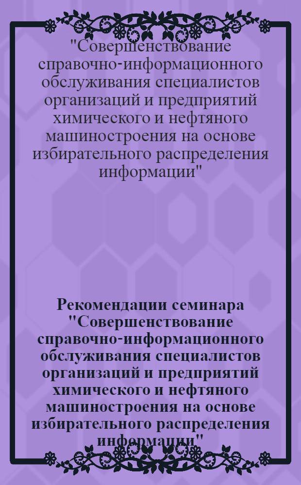 Рекомендации семинара "Совершенствование справочно-информационного обслуживания специалистов организаций и предприятий химического и нефтяного машиностроения на основе избирательного распределения информации"