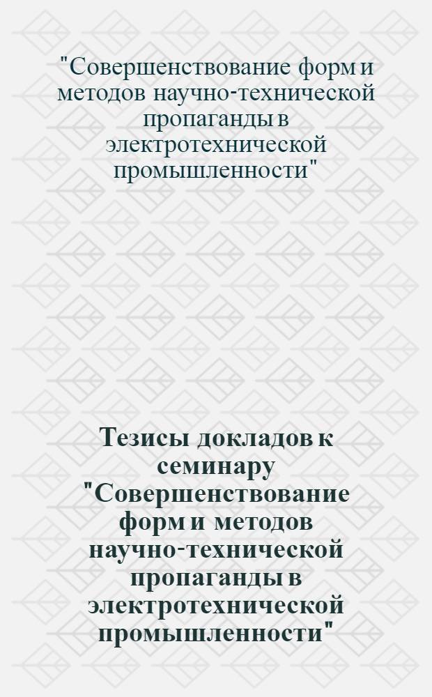 Тезисы докладов к семинару "Совершенствование форм и методов научно-технической пропаганды в электротехнической промышленности", г. Москва, декабрь