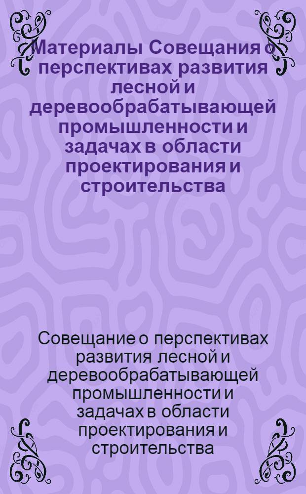 Материалы Совещания о перспективах развития лесной и деревообрабатывающей промышленности и задачах в области проектирования и строительства. 13-15 мая 1969 г.