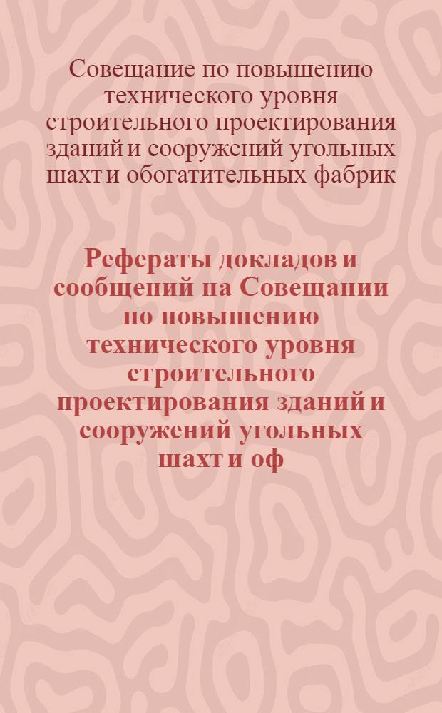 Рефераты докладов и сообщений на Совещании по повышению технического уровня строительного проектирования зданий и сооружений угольных шахт и оф