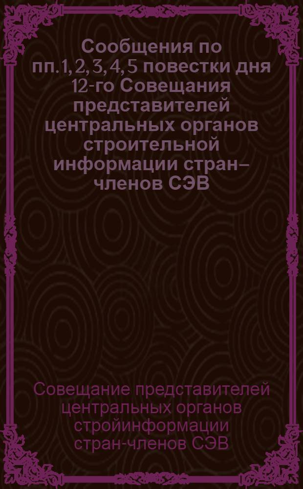 Сообщения по пп. 1, 2, 3, 4, 5 повестки дня 12-го Совещания представителей центральных органов строительной информации стран&ndash;членов СЭВ