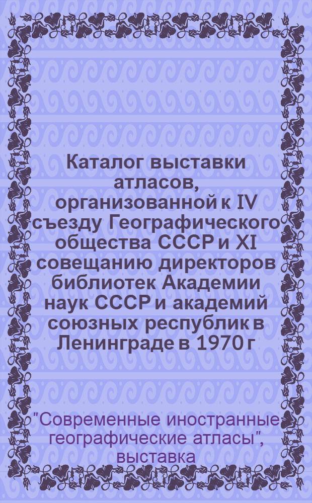 Каталог выставки атласов, организованной к IV съезду Географического общества СССР и XI совещанию директоров библиотек Академии наук СССР и академий союзных республик в Ленинграде в 1970 г.