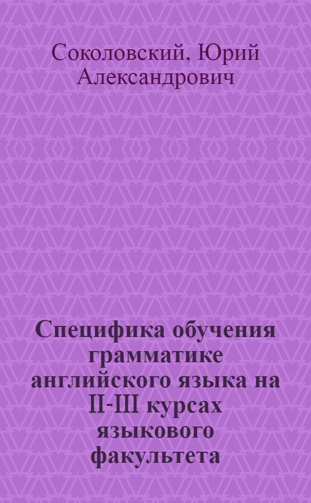 Специфика обучения грамматике английского языка на II-III курсах языкового факультета : (На материале обучения инфинитиву) : Автореф. дис. на соиск. учен. степени канд. пед. наук : (13.00.02)