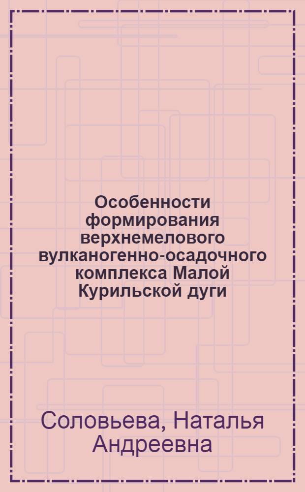 Особенности формирования верхнемелового вулканогенно-осадочного комплекса Малой Курильской дуги : Автореф. дис. на соискание учен. степени канд. геол.-минерал. наук : (127)