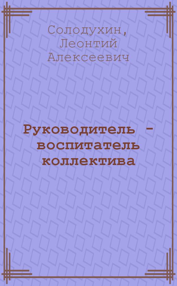 Руководитель - воспитатель коллектива : (В помощь лекторам, пропагандистам, политинформаторам, хоз. руководителям, преподавателям науч. ун-тов, школ ком. труда)