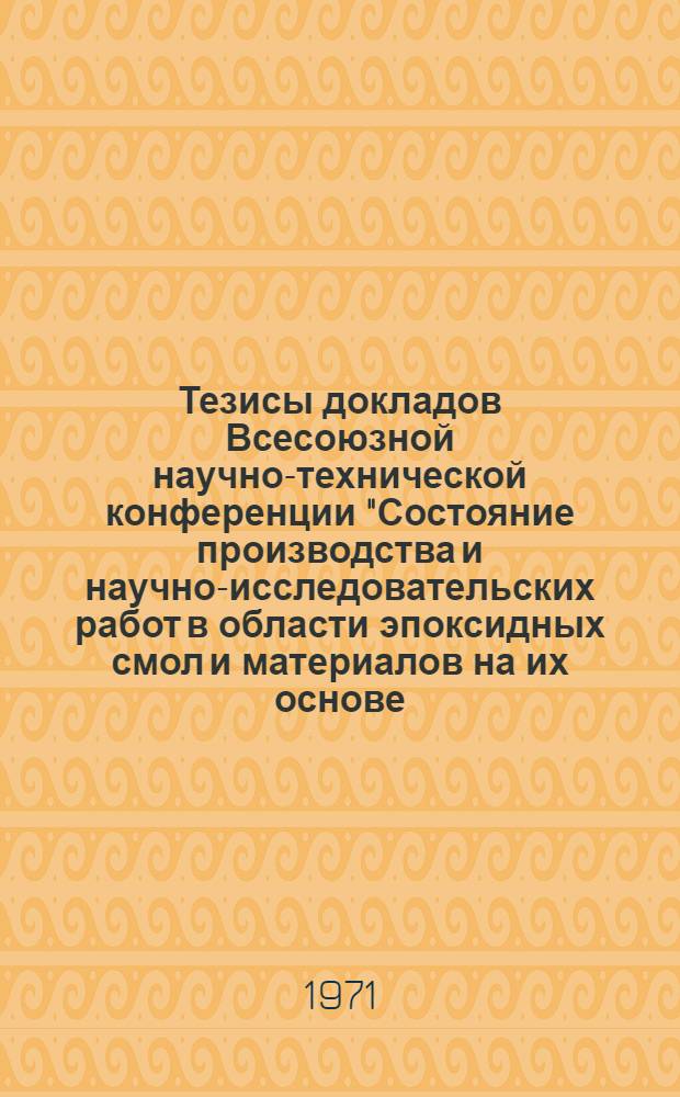 Тезисы докладов Всесоюзной научно-технической конференции "Состояние производства и научно-исследовательских работ в области эпоксидных смол и материалов на их основе, перспективы их развития на 1971-1975 гг." (15-17 ноября 1971 г.)