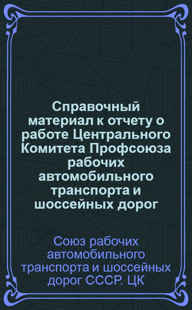 Справочный материал к отчету о работе Центрального Комитета Профсоюза рабочих автомобильного транспорта и шоссейных дорог : Делегату XII съезда профсоюза рабочих автомоб. транспорт. и шос. дорог